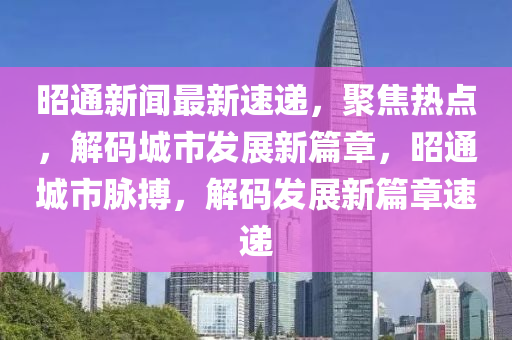 昭通新聞最新速遞，聚焦熱點(diǎn)，解碼城市發(fā)展新篇章，昭通城市脈搏，解碼發(fā)展新篇章速遞