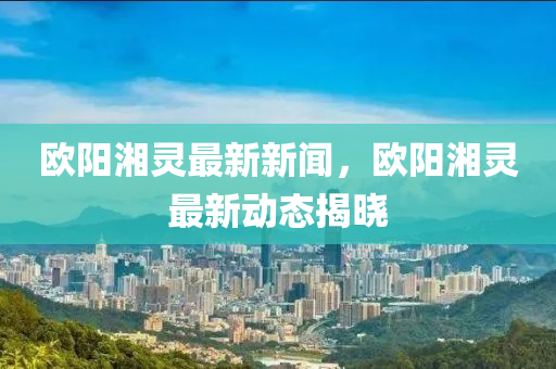 歐陽湘靈最新新聞，歐陽湘靈最新動態(tài)揭曉