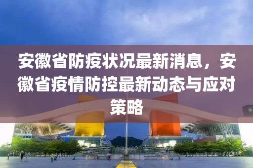 安徽省防疫狀況最新消息，安徽省疫情防控最新動態(tài)與應(yīng)對策略