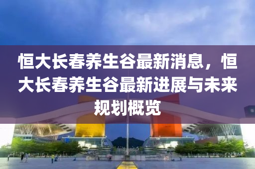 恒大長春養(yǎng)生谷最新消息，恒大長春養(yǎng)生谷最新進(jìn)展與未來規(guī)劃概覽