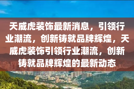 天威虎裝飾最新消息，引領(lǐng)行業(yè)潮流，創(chuàng)新鑄就品牌輝煌，天威虎裝飾引領(lǐng)行業(yè)潮流，創(chuàng)新鑄就品牌輝煌的最新動態(tài)