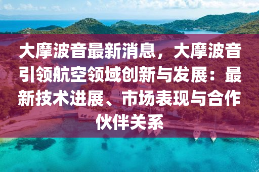大摩波音最新消息，大摩波音引領(lǐng)航空領(lǐng)域創(chuàng)新與發(fā)展：最新技術(shù)進(jìn)展、市場(chǎng)表現(xiàn)與合作伙伴關(guān)系
