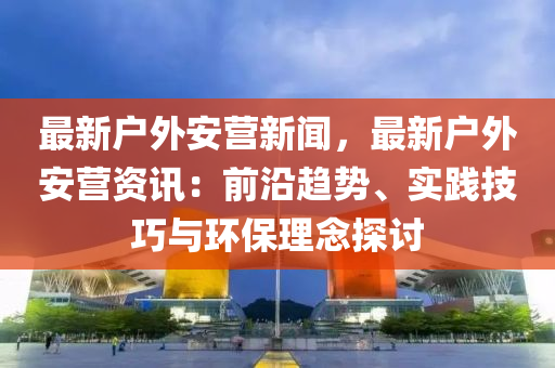 最新戶外安營(yíng)新聞，最新戶外安營(yíng)資訊：前沿趨勢(shì)、實(shí)踐技巧與環(huán)保理念探討