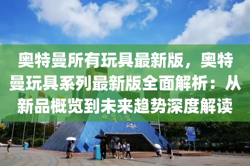 奧特曼所有玩具最新版，奧特曼玩具系列最新版全面解析：從新品概覽到未來(lái)趨勢(shì)深度解讀