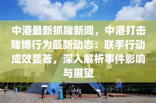 中港最新抓賭新聞，中港打擊賭博行為最新動(dòng)態(tài)：聯(lián)手行動(dòng)成效顯著，深入解析事件影響與展望
