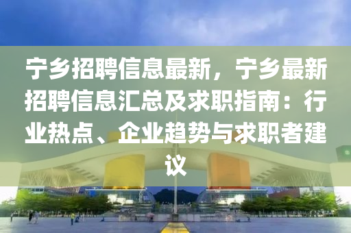 寧鄉(xiāng)招聘信息最新，寧鄉(xiāng)最新招聘信息匯總及求職指南：行業(yè)熱點(diǎn)、企業(yè)趨勢(shì)與求職者建議