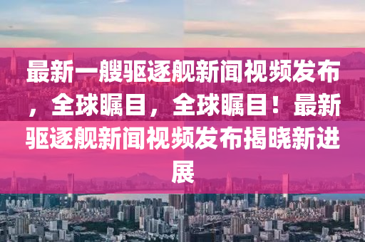 最新一艘驅(qū)逐艦新聞視頻發(fā)布，全球矚目，全球矚目！最新驅(qū)逐艦新聞視頻發(fā)布揭曉新進(jìn)展