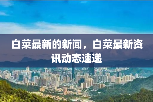 白菜最新的新聞，白菜最新資訊動(dòng)態(tài)速遞
