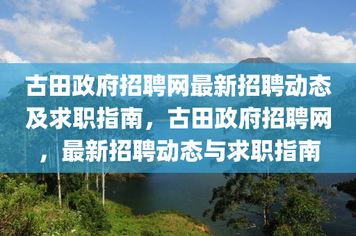古田政府招聘網(wǎng)最新招聘動(dòng)態(tài)及求職指南，古田政府招聘網(wǎng)，最新招聘動(dòng)態(tài)與求職指南