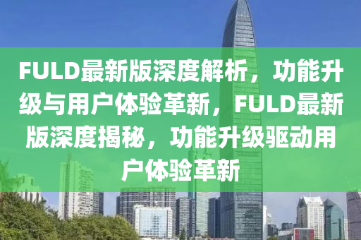 FULD最新版深度解析，功能升級與用戶體驗(yàn)革新，F(xiàn)ULD最新版深度揭秘，功能升級驅(qū)動用戶體驗(yàn)革新