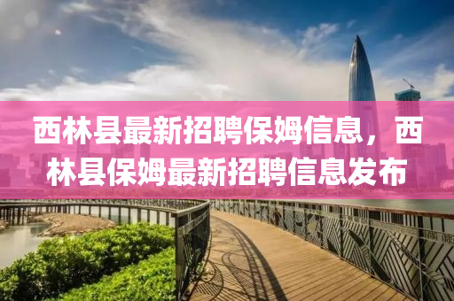 西林縣最新招聘保姆信息，西林縣保姆最新招聘信息發(fā)布