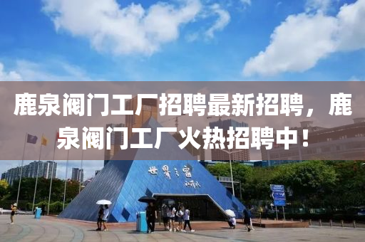 鹿泉閥門工廠招聘最新招聘，鹿泉閥門工廠火熱招聘中！