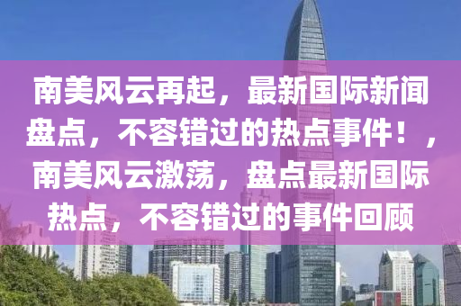 南美風(fēng)云再起，最新國際新聞盤點，不容錯過的熱點事件！，南美風(fēng)云激蕩，盤點最新國際熱點，不容錯過的事件回顧