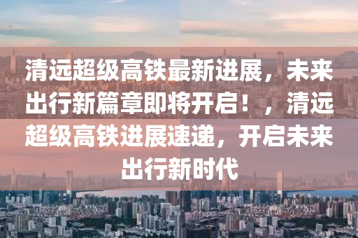 清遠超級高鐵最新進展，未來出行新篇章即將開啟！，清遠超級高鐵進展速遞，開啟未來出行新時代