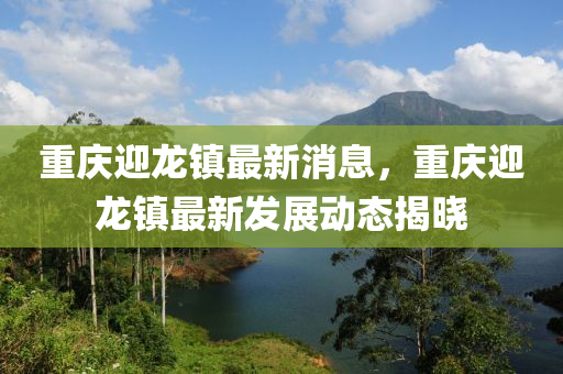 重慶迎龍鎮(zhèn)最新消息，重慶迎龍鎮(zhèn)最新發(fā)展動(dòng)態(tài)揭曉