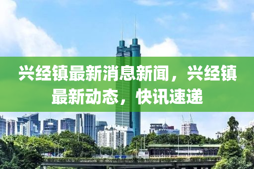 興經(jīng)鎮(zhèn)最新消息新聞，興經(jīng)鎮(zhèn)最新動態(tài)，快訊速遞