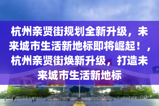 杭州親賢街規(guī)劃全新升級，未來城市生活新地標(biāo)即將崛起！，杭州親賢街煥新升級，打造未來城市生活新地標(biāo)