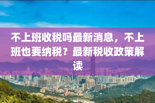 不上班收稅嗎最新消息，不上班也要納稅？最新稅收政策解讀