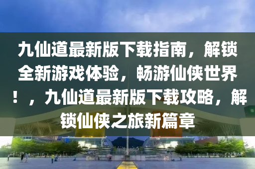九仙道最新版下載指南，解鎖全新游戲體驗，暢游仙俠世界！，九仙道最新版下載攻略，解鎖仙俠之旅新篇章