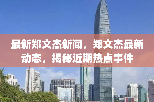 最新鄭文杰新聞，鄭文杰最新動態(tài)，揭秘近期熱點事件