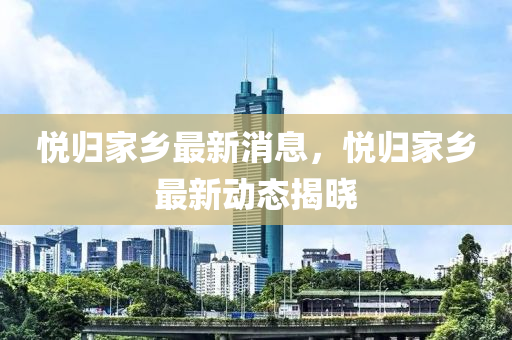 悅歸家鄉(xiāng)最新消息，悅歸家鄉(xiāng)最新動(dòng)態(tài)揭曉