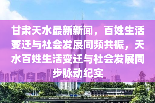 甘肅天水最新新聞，百姓生活變遷與社會(huì)發(fā)展同頻共振，天水百姓生活變遷與社會(huì)發(fā)展同步脈動(dòng)紀(jì)實(shí)