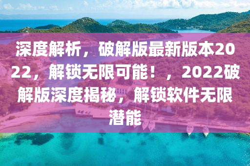 深度解析，破解版最新版本2022，解鎖無限可能！，2022破解版深度揭秘，解鎖軟件無限潛能