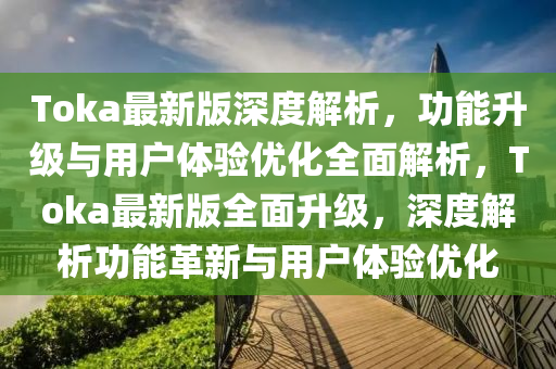 Toka最新版深度解析，功能升級與用戶體驗優(yōu)化全面解析，Toka最新版全面升級，深度解析功能革新與用戶體驗優(yōu)化