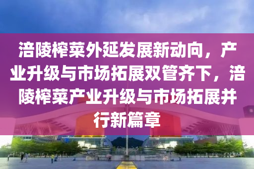 涪陵榨菜外延發(fā)展新動向，產(chǎn)業(yè)升級與市場拓展雙管齊下，涪陵榨菜產(chǎn)業(yè)升級與市場拓展并行新篇章