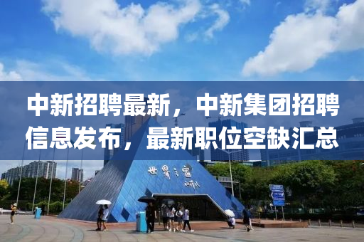 中新招聘最新，中新集團招聘信息發(fā)布，最新職位空缺匯總