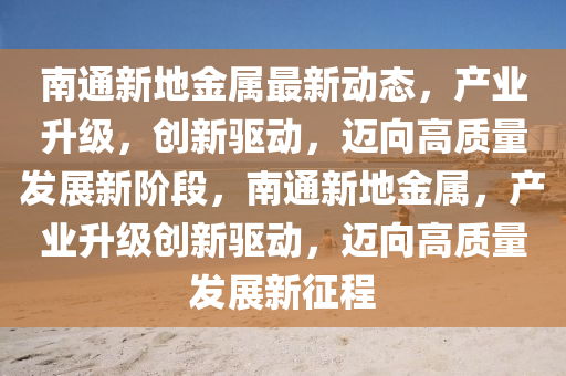南通新地金屬最新動態(tài)，產(chǎn)業(yè)升級，創(chuàng)新驅(qū)動，邁向高質(zhì)量發(fā)展新階段，南通新地金屬，產(chǎn)業(yè)升級創(chuàng)新驅(qū)動，邁向高質(zhì)量發(fā)展新征程