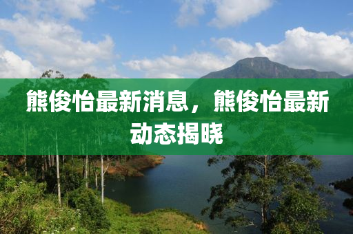 熊俊怡最新消息，熊俊怡最新動態(tài)揭曉