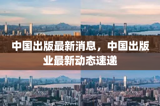 中國出版最新消息，中國出版業(yè)最新動態(tài)速遞