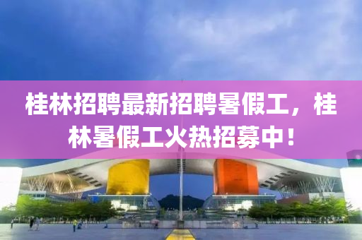 桂林招聘最新招聘暑假工，桂林暑假工火熱招募中！