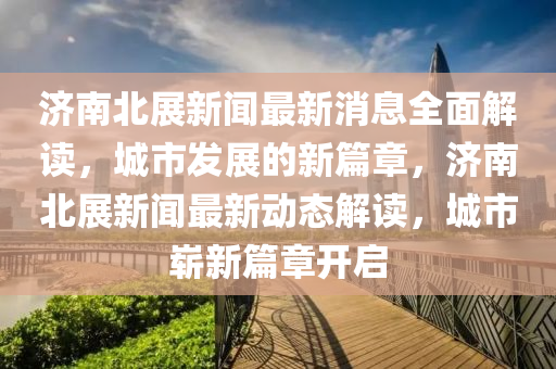 濟(jì)南北展新聞最新消息全面解讀，城市發(fā)展的新篇章，濟(jì)南北展新聞最新動(dòng)態(tài)解讀，城市嶄新篇章開啟