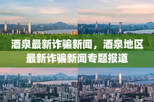 酒泉最新詐騙新聞，酒泉地區(qū)最新詐騙新聞專題報(bào)道