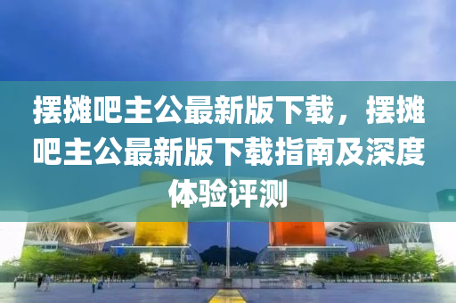 擺攤吧主公最新版下載，擺攤吧主公最新版下載指南及深度體驗評測