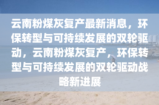 云南粉煤灰復產最新消息，環(huán)保轉型與可持續(xù)發(fā)展的雙輪驅動，云南粉煤灰復產，環(huán)保轉型與可持續(xù)發(fā)展的雙輪驅動戰(zhàn)略新進展