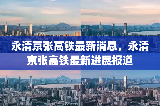 永清京張高鐵最新消息，永清京張高鐵最新進展報道