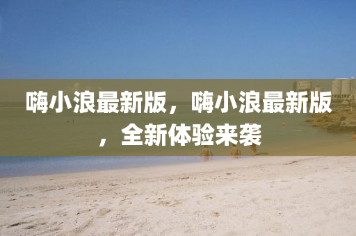 嗨小浪最新版，嗨小浪最新版，全新體驗來襲