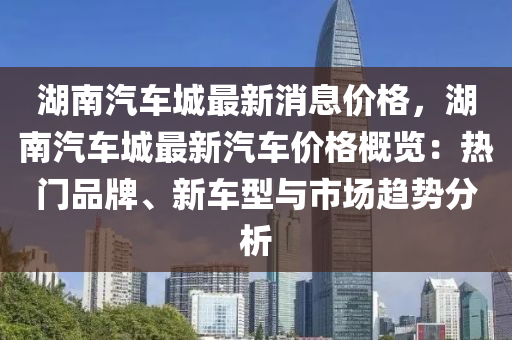 湖南汽車城最新消息價格，湖南汽車城最新汽車價格概覽：熱門品牌、新車型與市場趨勢分析