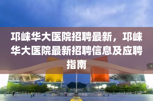 邛崍華大醫(yī)院招聘最新，邛崍華大醫(yī)院最新招聘信息及應(yīng)聘指南