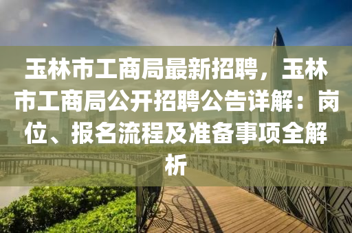 玉林市工商局最新招聘，玉林市工商局公開招聘公告詳解：崗位、報名流程及準(zhǔn)備事項全解析
