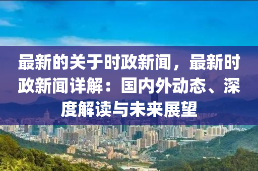 最新的關(guān)于時政新聞，最新時政新聞詳解：國內(nèi)外動態(tài)、深度解讀與未來展望