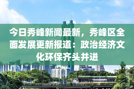 今日秀峰新聞最新，秀峰區(qū)全面發(fā)展更新報道：政治經(jīng)濟文化環(huán)保齊頭并進