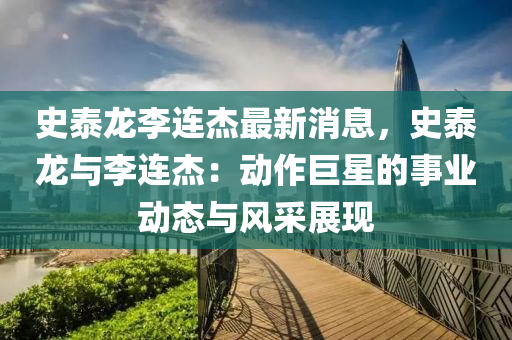 史泰龍李連杰最新消息，史泰龍與李連杰：動作巨星的事業(yè)動態(tài)與風采展現(xiàn)
