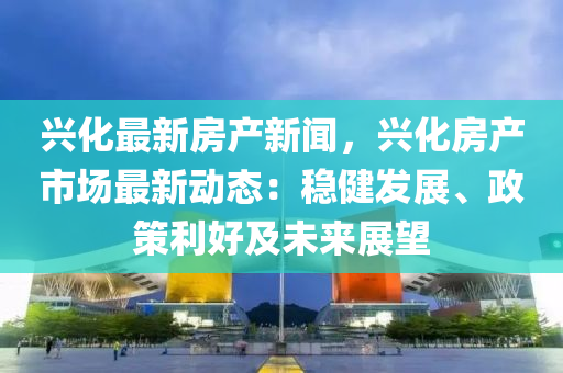 興化最新房產(chǎn)新聞，興化房產(chǎn)市場最新動態(tài)：穩(wěn)健發(fā)展、政策利好及未來展望