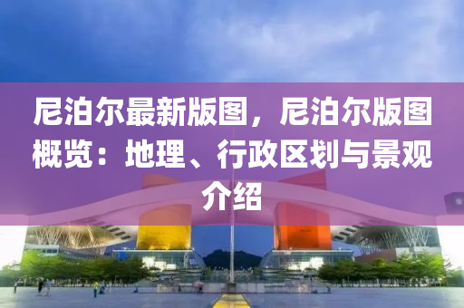 尼泊爾最新版圖，尼泊爾版圖概覽：地理、行政區(qū)劃與景觀介紹