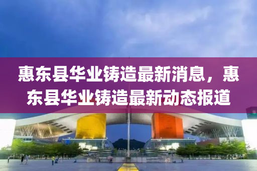 惠東縣華業(yè)鑄造最新消息，惠東縣華業(yè)鑄造最新動態(tài)報道