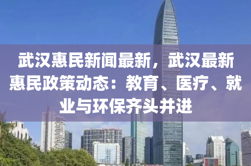 武漢惠民新聞最新，武漢最新惠民政策動態(tài)：教育、醫(yī)療、就業(yè)與環(huán)保齊頭并進(jìn)